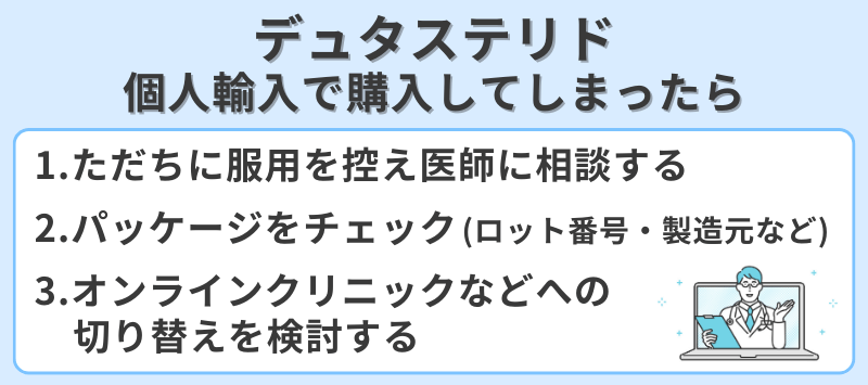 デュタステリドを個人輸入で購入してしまったらどうするか対応策。1.ただちに服用を控え医師に相談。2.パッケージのロット番号や製造元をチェック。3.オンラインクリニックなどへの切り替え検討。